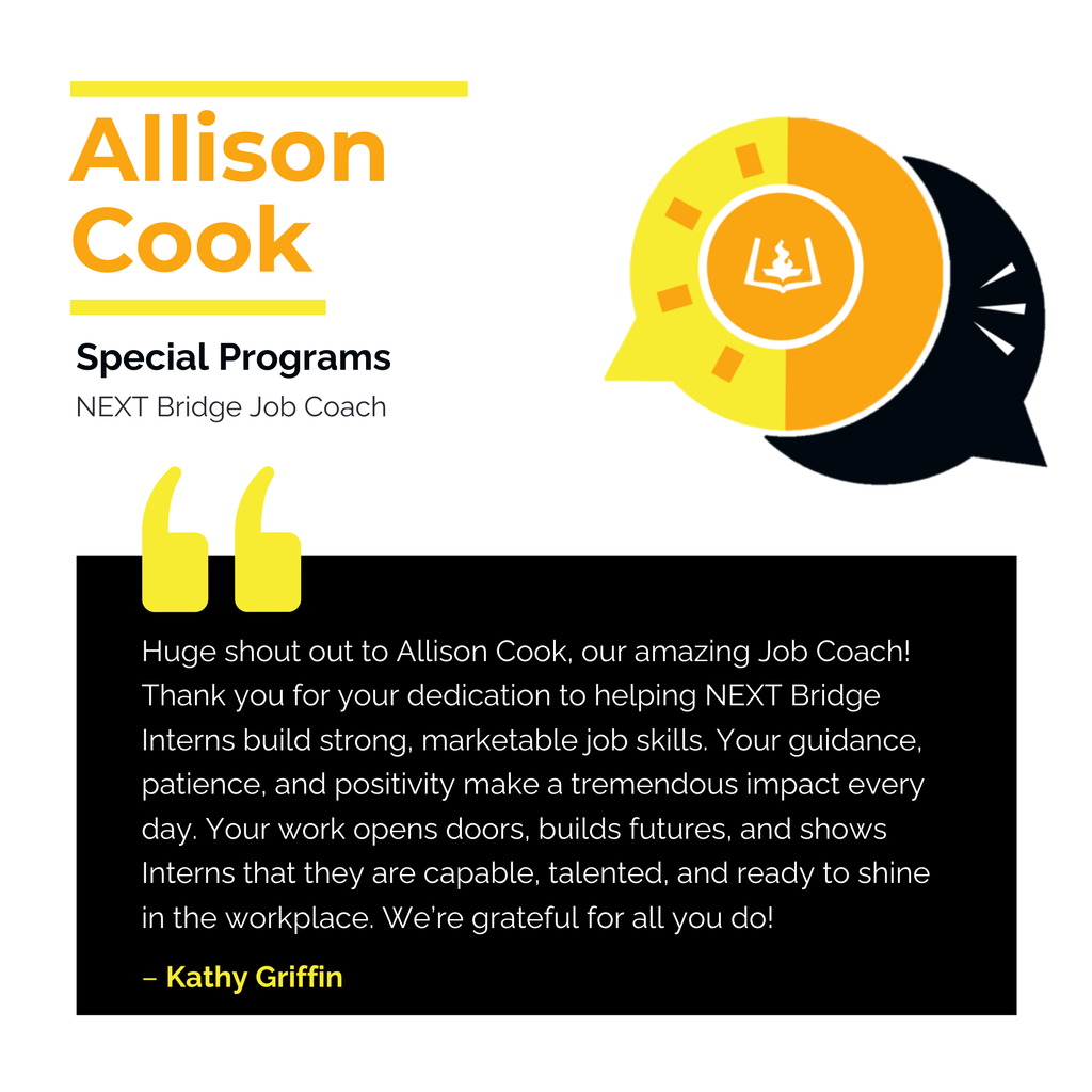 Allison Cook Special Programs NEXT Bridge Job Coach Huge shout out to Allison Cook, our amazing Job Coach! Thank you for your dedication to helping NEXT Bridge Interns build strong, marketable job skills. Your guidance, patience, and positivity make a tremendous impact every day. Your work opens doors, builds futures, and shows Interns that they are capable, talented, and ready to shine in the workplace. We’re grateful for all you do! Kathy Griffin