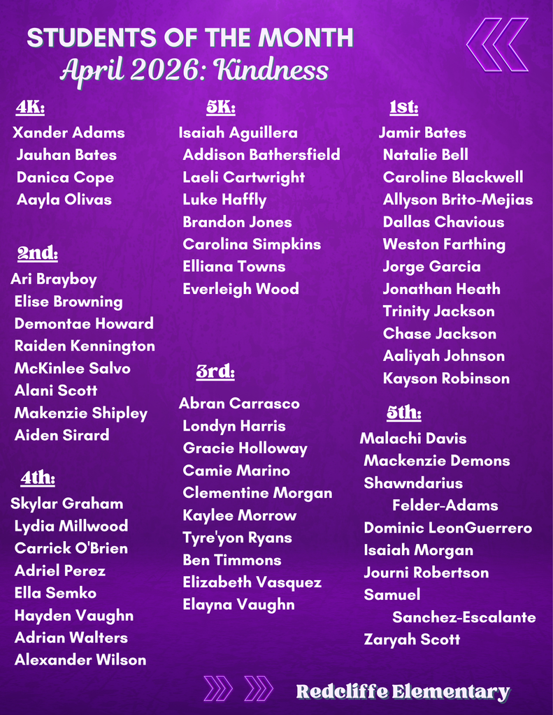 Redcliffe Elementary Students of the Month for April 2026. Character trait: Kindness. Honored students by grade level are: 4K – Xander Adams, Jauhan Bates, Danica Cope, Aayla Olivas. 5K – Isaiah Aguillera, Addison Bathersfield, Laeli Cartwright, Luke Haffly, Brandon Jones, Carolina Simpkins, Elliana Towns, Everleigh Wood. 1st Grade – Jamir Bates, Natalie Bell, Caroline Blackwell, Allyson Brito-Mejias, Dallas Chavious, Weston Farthing, Jorge Garcia, Jonathan Heath, Trinity Jackson, Chase Jackson, Aaliyah Johnson, Kayson Robinson. 2nd Grade – Ari Brayboy, Elise Browning, Demontae Howard, Raiden Kennington, McKinlee Salvo, Alani Scott, Makenzie Shipley, Aiden Sirard. 3rd Grade – Abran Carrasco, Londyn Harris, Gracie Holloway, Camie Marino, Clementine Morgan, Kaylee Morrow, Tyre’yon Ryans, Ben Timmons, Elizabeth Vasquez, Elayna Vaughn. 4th Grade – Skylar Graham, Lydia Millwood, Carrick O’Brien, Adriel Perez, Ella Semko, Hayden Vaughn, Adrian Walters, Alexander Wilson. 5th Grade – Malachi Davis, Mackenzie Demons, Shawndarius Felder-Adams, Dominic LeonGuerrero, Isaiah Morgan, Journi Robertson, Samuel Sanchez-Escalante, Zaryah Scott.