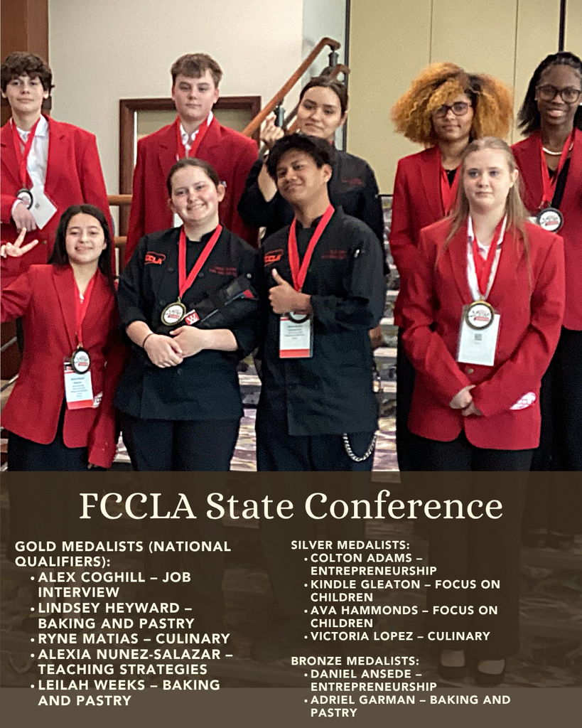 FCCLA State Conference Gold Medalists (National Qualifiers): •	Alex Coghill – Job Interview •	Lindsey Heyward – Baking and Pastry •	Ryne Matias – Culinary •	Alexia Nunez-Salazar – Teaching Strategies •	Leilah Weeks – Baking and Pastry Silver Medalists: •	Colton Adams – Entrepreneurship •	Kindle Gleaton – Focus on Children •	Ava Hammonds – Focus on Children •	Victoria Lopez – Culinary Bronze Medalists: •	Daniel Ansede – Entrepreneurship •	Adriel Garman – Baking and Pastry