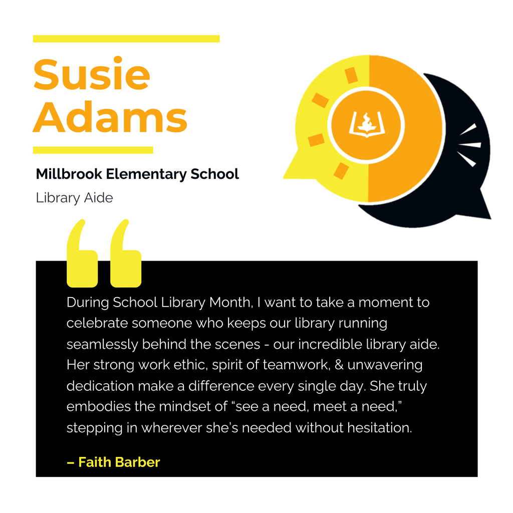 Susie Adams	 Millbrook Elementary School	 Library Aide During School Library Month, I want to take a moment to celebrate someone who keeps our library running seamlessly behind the scenes - our incredible library aide. Her strong work ethic, spirit of teamwork, & unwavering dedication make a difference every single day. She truly embodies the mindset of “see a need, meet a need,” stepping in wherever she’s needed without hesitation.	 Faith Barber