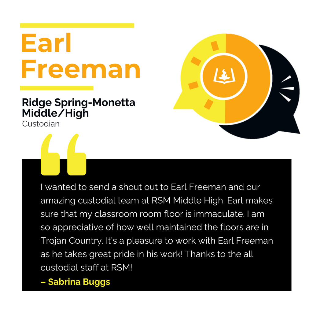 Earl Freeman	 Ridge Spring-Monetta Middle High 	 Custodian I wanted to send a shout out to Earl Freeman and our amazing custodial team at RSM Middle High. Earl makes sure that my classroom room floor is immaculate. I am so appreciative of how well maintained the floors are in Trojan Country. It’s a pleasure to work with Earl Freeman as he takes great pride in his work! Thanks to the all custodial staff at RSM!	 Sabrina Buggs