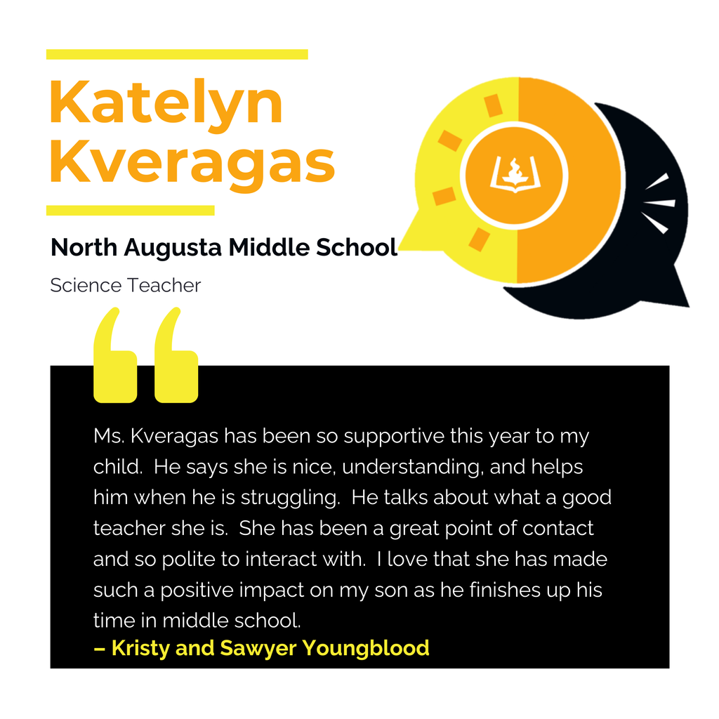 Katelyn Kveragas	 North Augusta Middle School Science Teacher	 Ms. Kveragas has been so supportive this year to my child.  He says she is nice, understanding, and helps him when he is struggling.  He talks about what a good teacher she is.  She has been a great point of contact and so polite to interact with.  I love that she has made such a positive impact on my son as he finishes up his time in middle school.  	 Kristy and Sawyer Youngblood