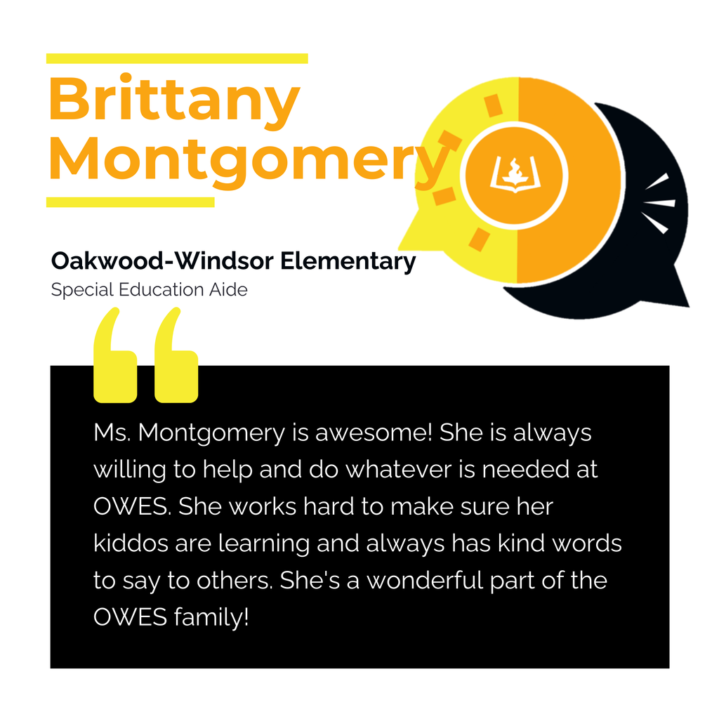 Brittany Montgomery	 Oakwood-Windsor Elementary	 Special Education Aide Ms. Montgomery is awesome! She is always willing to help and do whatever is needed at OWES. She works hard to make sure her kiddos are learning and always has kind words to say to others. She's a wonderful part of the OWES family!