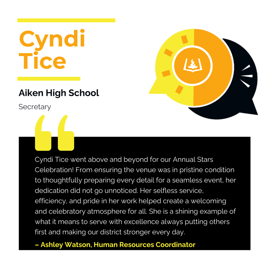 Cyndi Tice	 Aiken High School Secretary	 Cyndi Tice went above and beyond for our Annual Stars Celebration! From ensuring the venue was in pristine condition to thoughtfully preparing every detail for a seamless event, her dedication did not go unnoticed. Her selfless service, efficiency, and pride in her work helped create a welcoming and celebratory atmosphere for all. She is a shining example of what it means to serve with excellence always putting others first and making our district stronger every day.	 Ashley Watson, Human Resources Coordinator