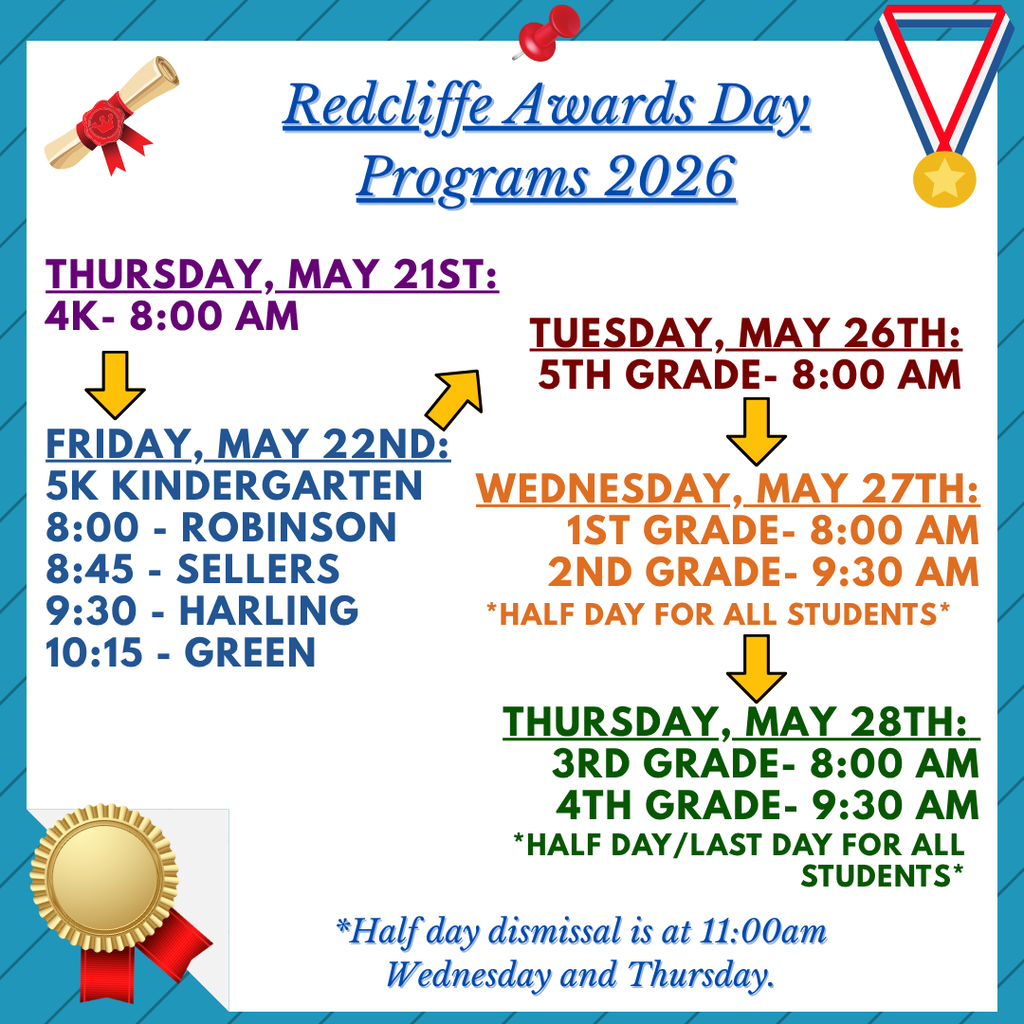 Redcliffe Elementary Awards Day Programs 2026 schedule. Thursday, May 21: 4K Awards at 8:00 a.m. Friday, May 22: 5K Kindergarten Awards — Robinson at 8:00 a.m., Sellers at 8:45 a.m., Harling at 9:30 a.m., and Green at 10:15 a.m. Tuesday, May 26: 5th Grade Awards at 8:00 a.m. Wednesday, May 27: 1st Grade Awards at 8:00 a.m. and 2nd Grade Awards at 9:30 a.m.; half day for all students. Thursday, May 28: 3rd Grade Awards at 8:00 a.m. and 4th Grade Awards at 9:30 a.m.; half day and last day for all students. Half-day dismissal on Wednesday and Thursday is at 11:00 a.m.