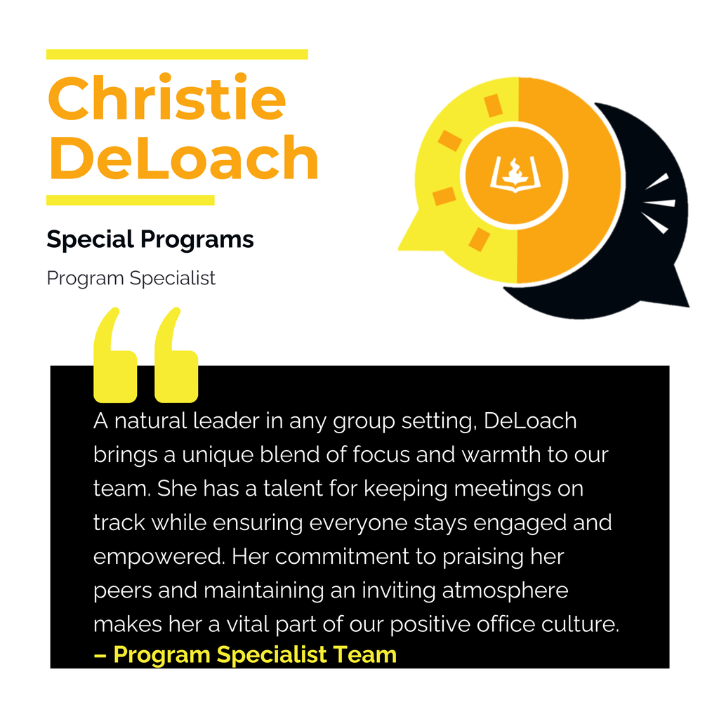 Christie DeLoach 	 Special Programs Program Specialist A natural leader in any group setting, DeLoach brings a unique blend of focus and warmth to our team. She has a talent for keeping meetings on track while ensuring everyone stays engaged and empowered. Her commitment to praising her peers and maintaining an inviting atmosphere makes her a vital part of our positive office culture.	 Program Specialist Team