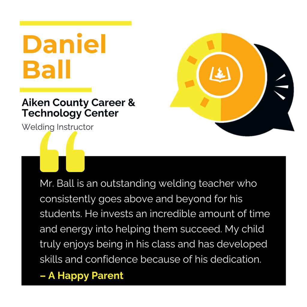 Daniel Ball	 Aiken County Career & Technology Center Welding Instructor 	 Mr. Ball is an outstanding welding teacher who consistently goes above and beyond for his students. He invests an incredible amount of time and energy into helping them succeed. My child truly enjoys being in his class and has developed skills and confidence because of his dedication.	 A Happy Parent