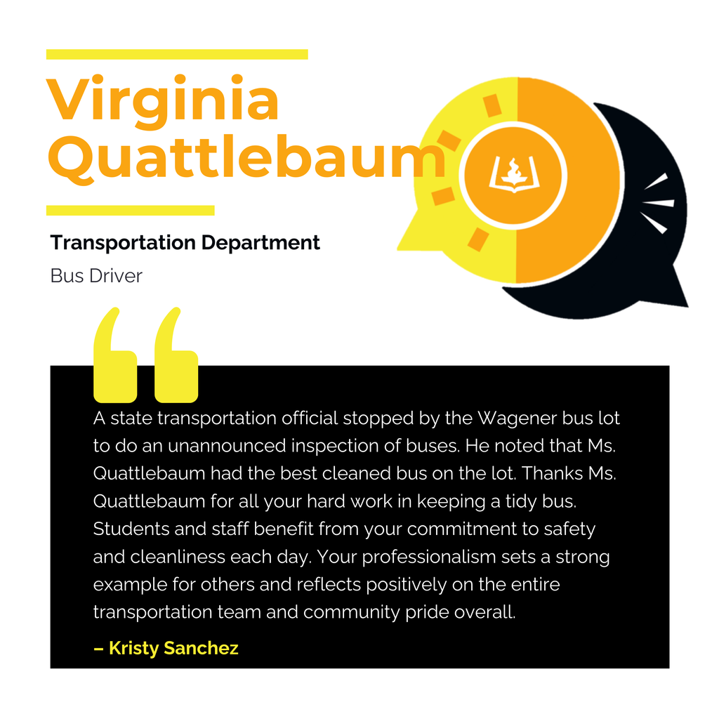 Virginia Quattlebaum	 Transportation Department Bus Driver A state transportation official stopped by the Wagener bus lot to do an unannounced inspection of buses. He noted that Ms. Quattlebaum had the best cleaned bus on the lot. Thanks Ms. Quattlebaum for all your hard work in keeping a tidy bus. Students and staff benefit from your commitment to safety and cleanliness each day. Your professionalism sets a strong example for others and reflects positively on the entire transportation team and community pride overall.	 Kristy Sanchez