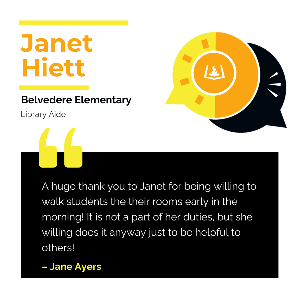 Janet Hiett	 Belvedere Elementary	 Library Aide A huge thank you to Janet for being willing to walk students the their rooms early in the morning! It is not a part of her duties, but she willing does it anyway just to be helpful to others! 	 Jane Ayers
