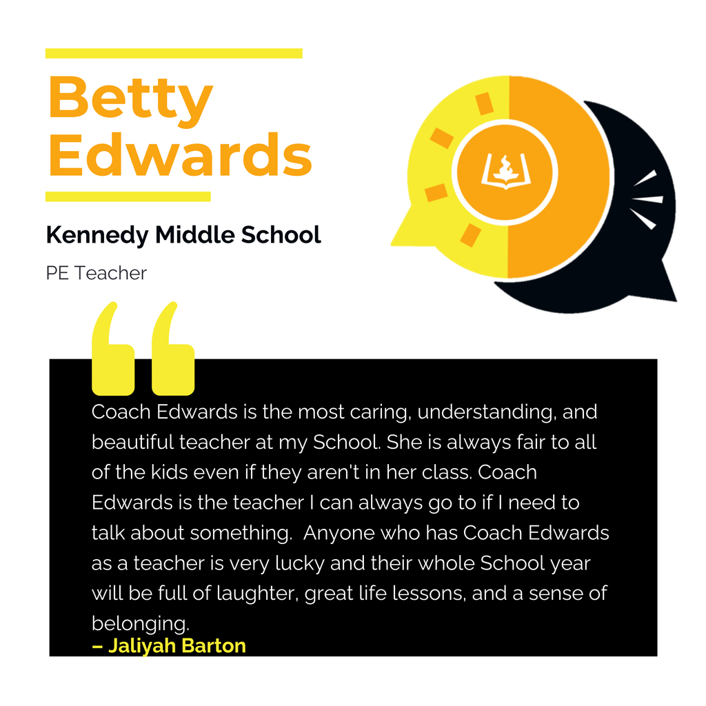 Betty Edwards	 Kennedy Middle School  PE Teacher Coach Edwards is the most caring, understanding, and beautiful teacher at my School. She is always fair to all of the kids even if they aren't in her class. Coach Edwards is the teacher I can always go to if I need to talk about something.  Anyone who has Coach Edwards as a teacher is very lucky and their whole School year will be full of laughter, great life lessons, and a sense of belonging.	 Jaliyah Barton