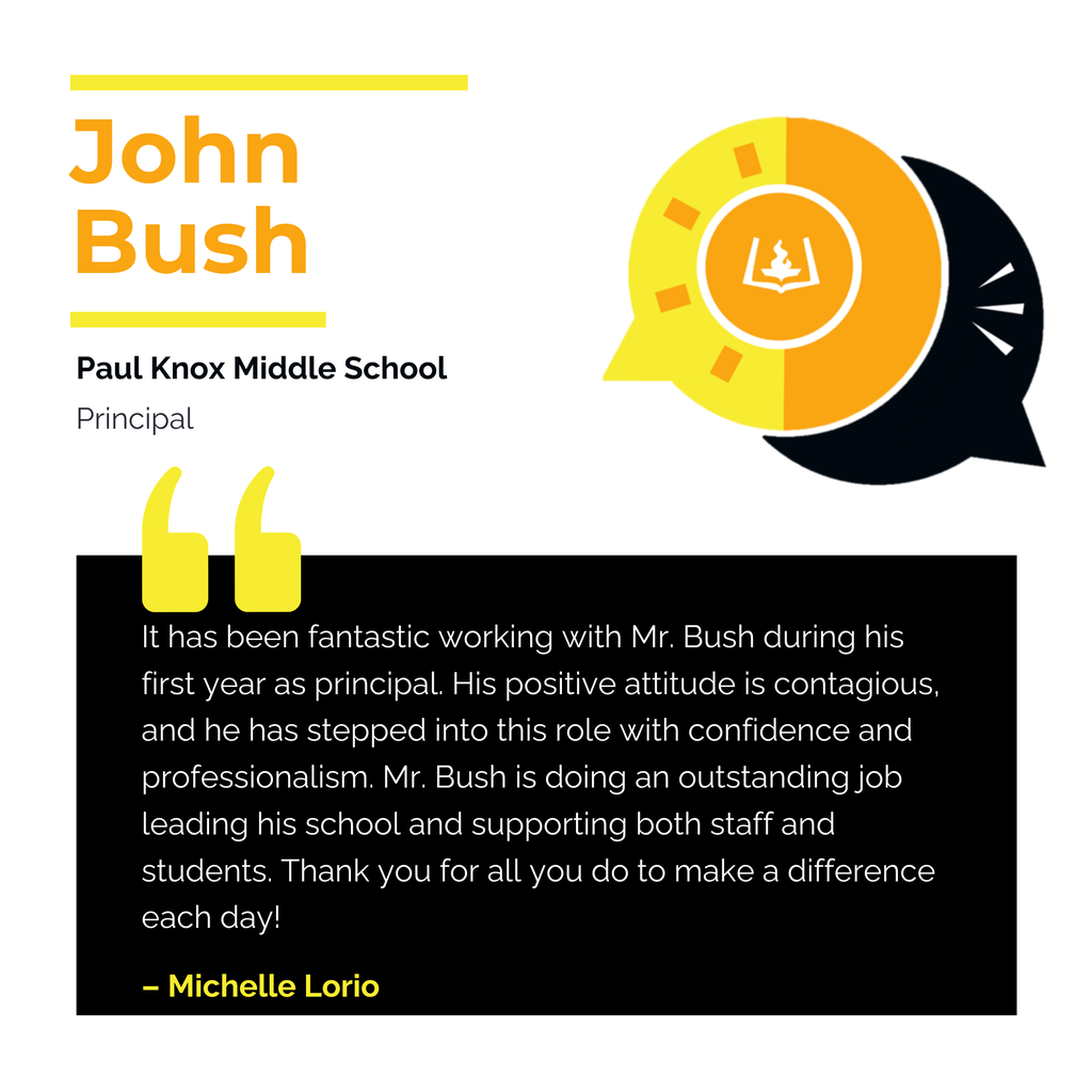 John Bush	 Paul Knox Middle School	 Principal It has been fantastic working with Mr. Bush during his first year as principal. His positive attitude is contagious, and he has stepped into this role with confidence and professionalism. Mr. Bush is doing an outstanding job leading his school and supporting both staff and students. Thank you for all you do to make a difference each day!	 Michelle Lorio