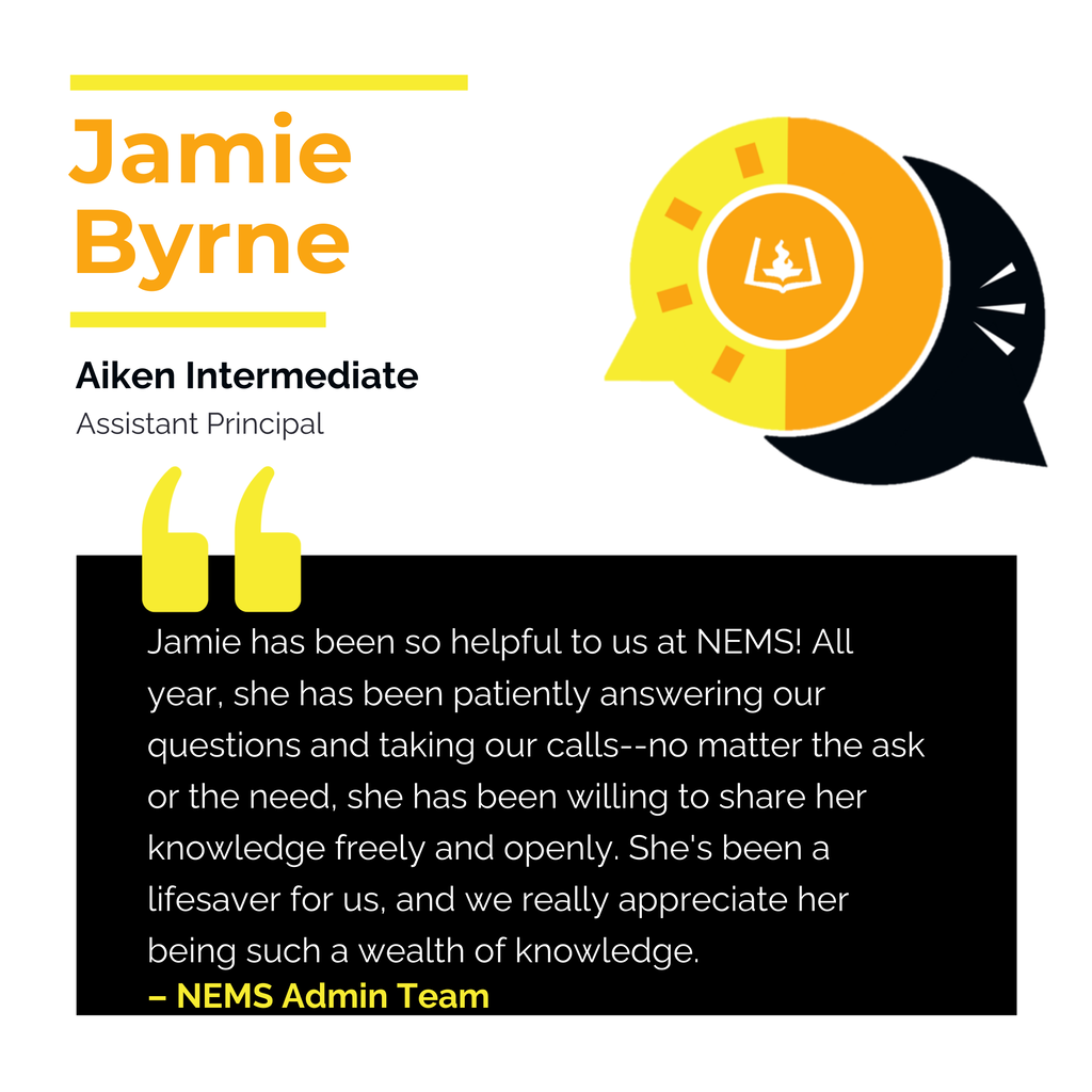 Jamie Byrne	 Aiken Intermediate Assistant Principal 	 Jamie has been so helpful to us at NEMS! All year, she has been patiently answering our questions and taking our calls--no matter the ask or the need, she has been willing to share her knowledge freely and openly. She's been a lifesaver for us, and we really appreciate her being such a wealth of knowledge. 	 NEMS Admin Team 