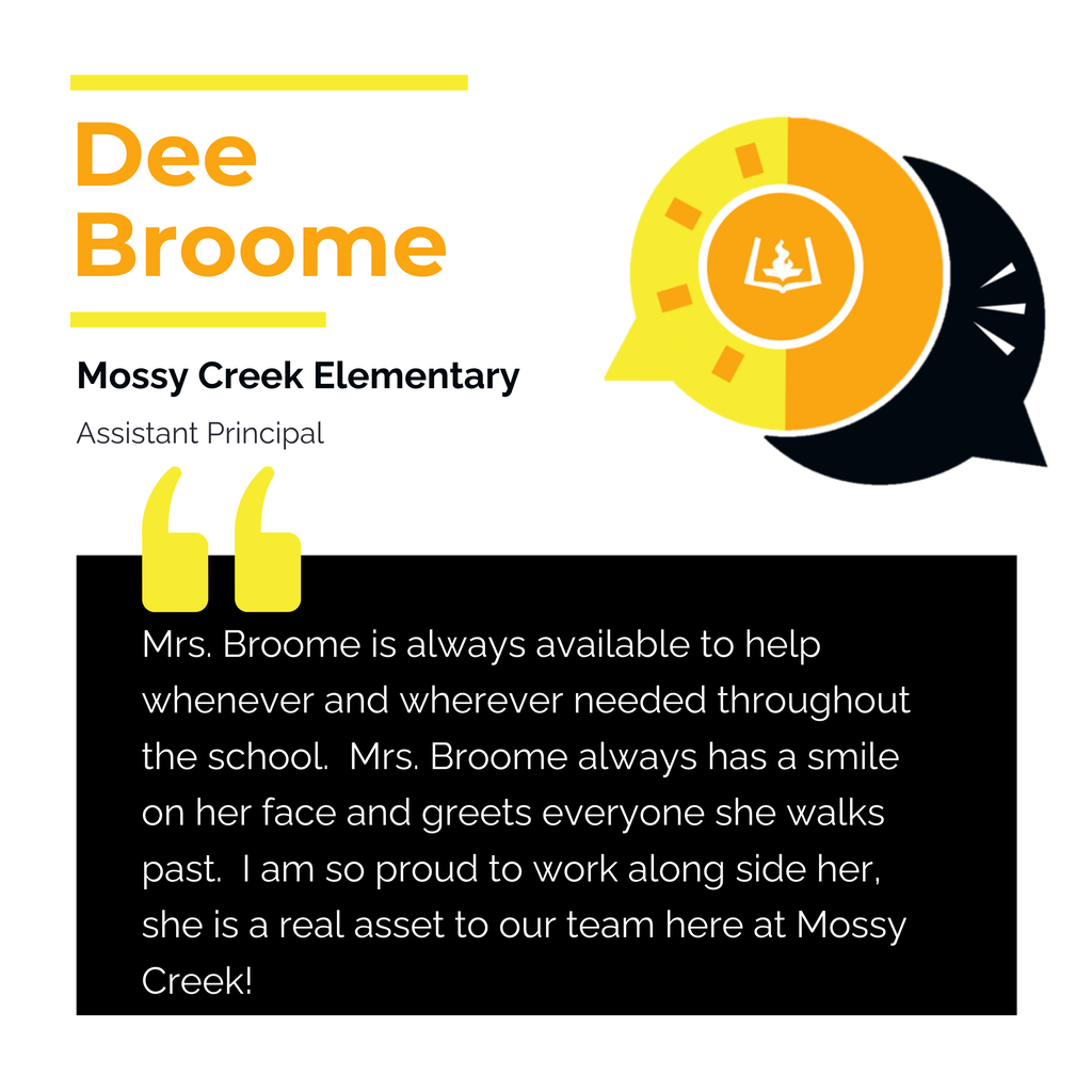 Dee Broome	 Mossy Creek Elementary Assistant Principal	 Mrs. Broome is always available to help whenever and wherever needed throughout the school.  Mrs. Broome always has a smile on her face and greets everyone she walks past.  I am so proud to work along side her, she is a real asset to our team here at Mossy Creek!	