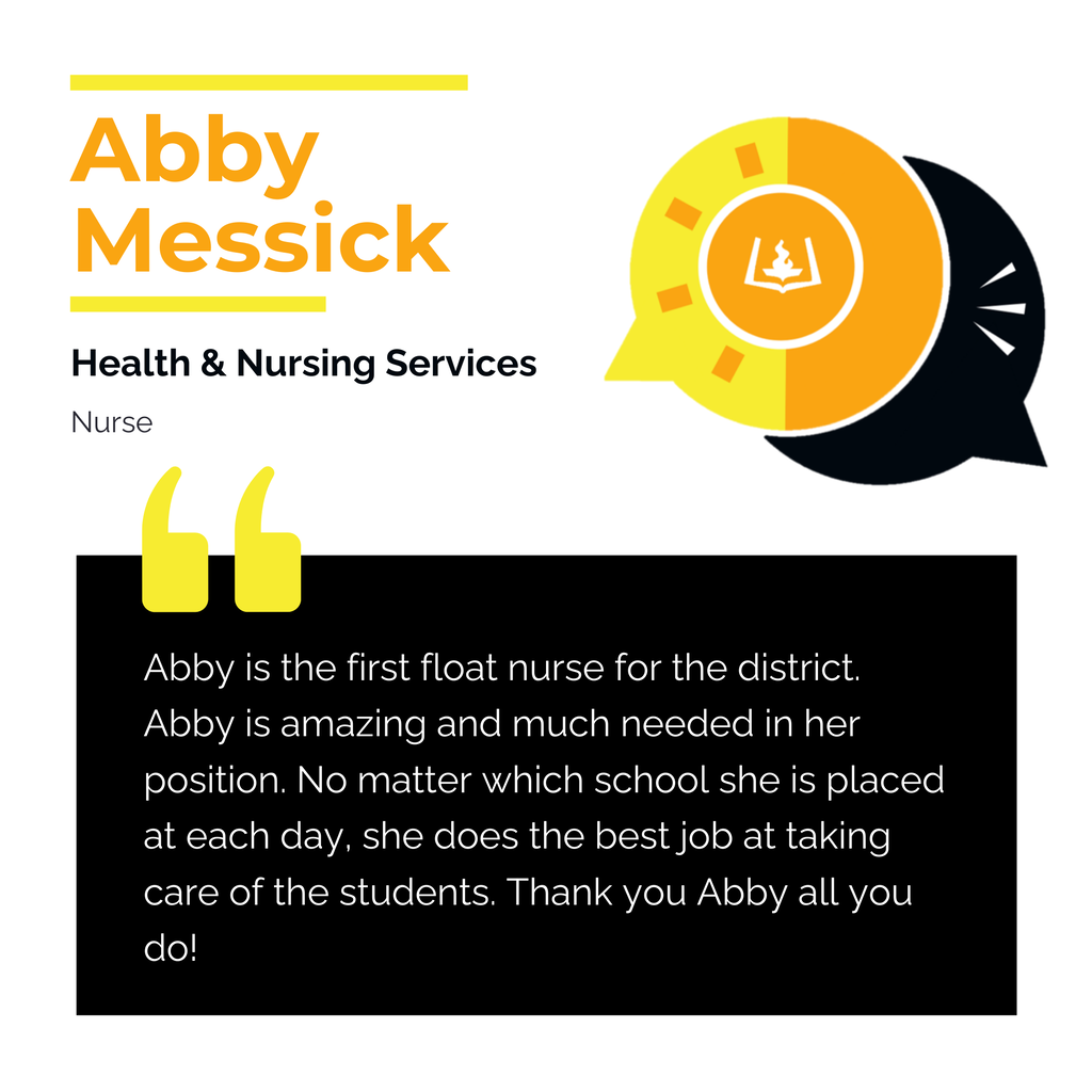 Abby Messick	 Health & Nursing Services Nurse Abby is the first float nurse for the district. Abby is amazing and much needed in her position. No matter which school she is placed at each day, she does the best job at taking care of the students. Thank you Abby all you do! 