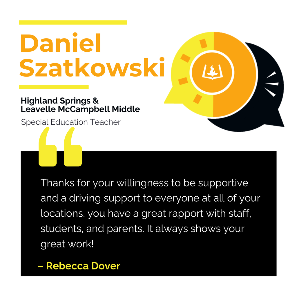 Daniel Szatkowski	 Highland Springs & Leavelle McCampbell Middle	 Special Education Teacher Thanks for your willingness to be supportive and a driving support to everyone at all of your locations. you have a great rapport with staff, students, and parents. It always shows your great work!	 Rebecca Dover
