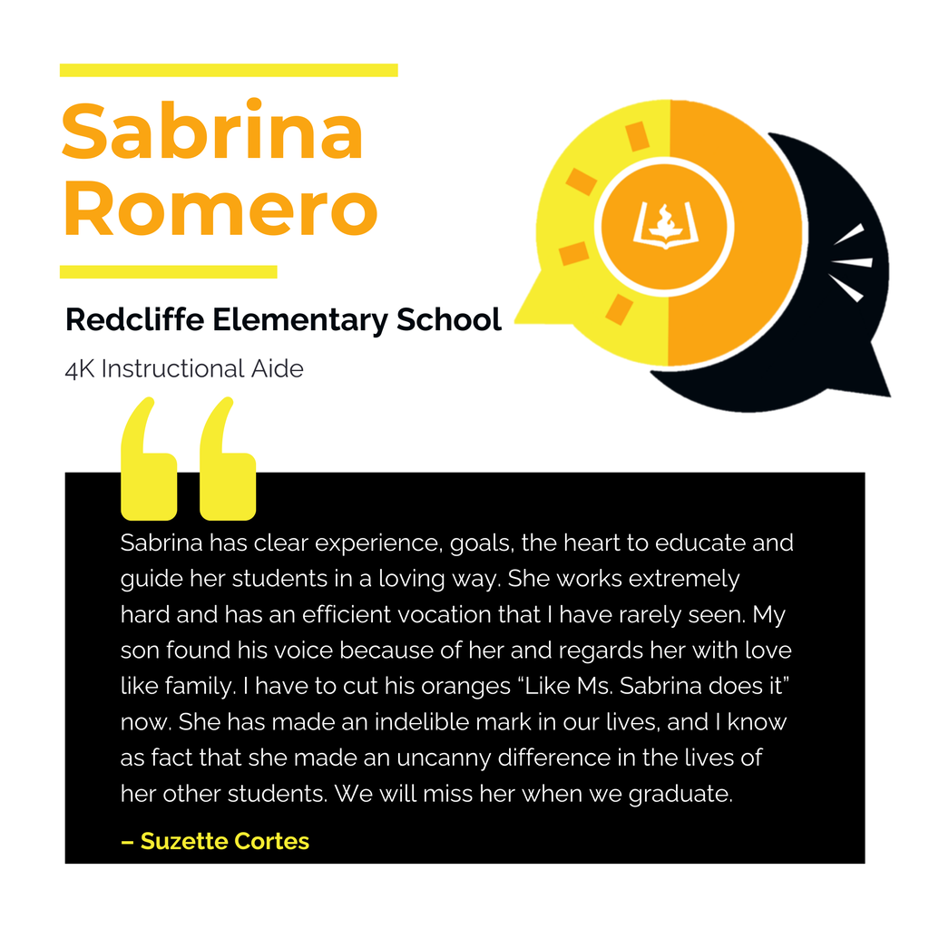 Sabrina Romero	 Redcliffe Elementary School	 4K Instructional Aide Sabrina has clear experience, goals, the heart to educate and guide her students in a loving way. She works extremely hard and has an efficient vocation that I have rarely seen. My son found his voice because of her and regards her with love like family. I have to cut his oranges “Like Ms. Sabrina does it” now. She has made an indelible mark in our lives, and I know as fact that she made an uncanny difference in the lives of her other students. We will miss her when we graduate.	 Suzette Cortes