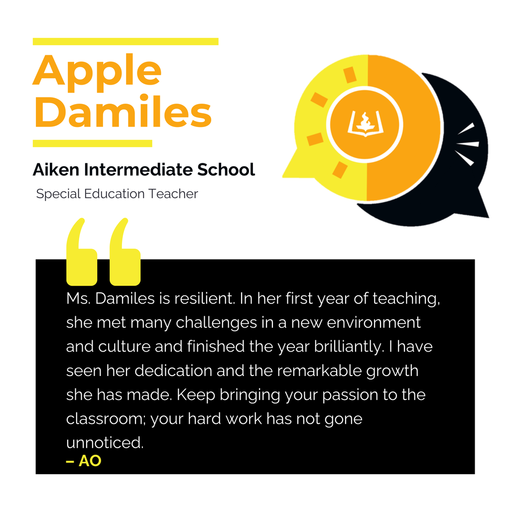 Apple Damiles	 Aiken Intermediate School	 Special Education Teacher Ms. Damiles is resilient. In her first year of teaching, she met many challenges in a new environment and culture and finished the year brilliantly. I have seen her dedication and the remarkable growth she has made. Keep bringing your passion to the classroom; your hard work has not gone unnoticed.	 AO