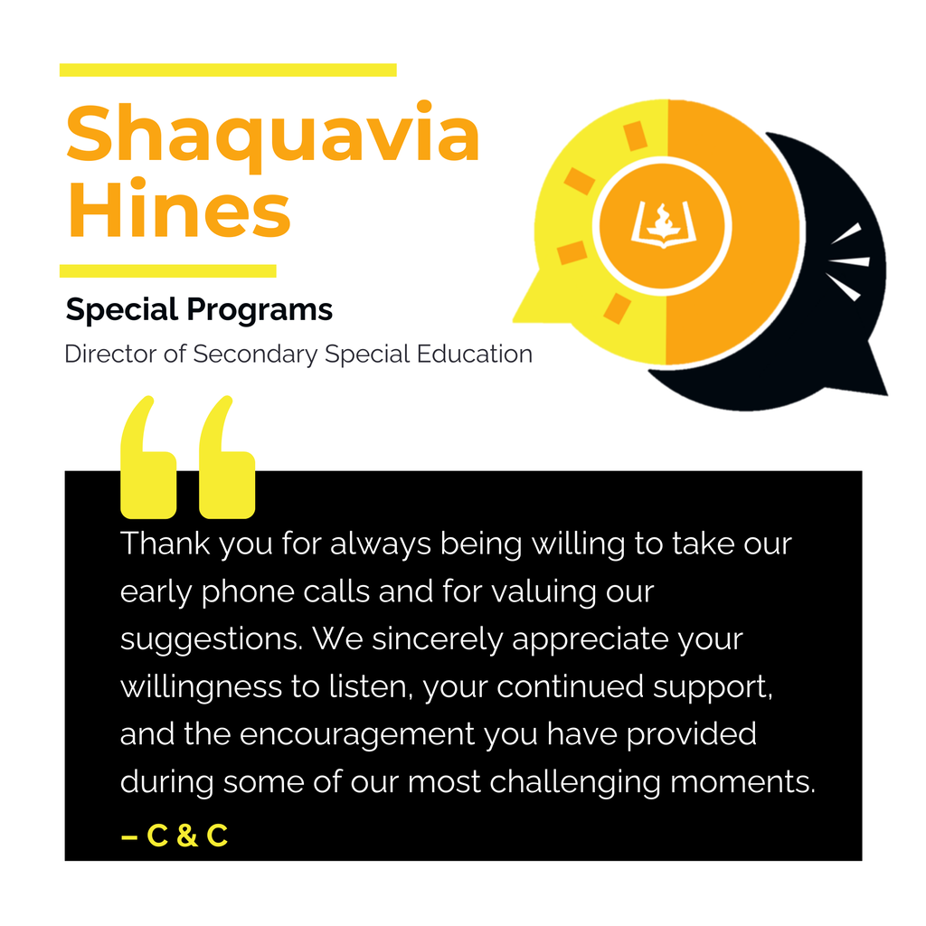 Shaquavia Hines Special Programs Director of Secondary Special Education Thank you for always being willing to take our early phone calls and for valuing our suggestions. We sincerely appreciate your willingness to listen, your continued support, and the encouragement you have provided during some of our most challenging moments. C & C