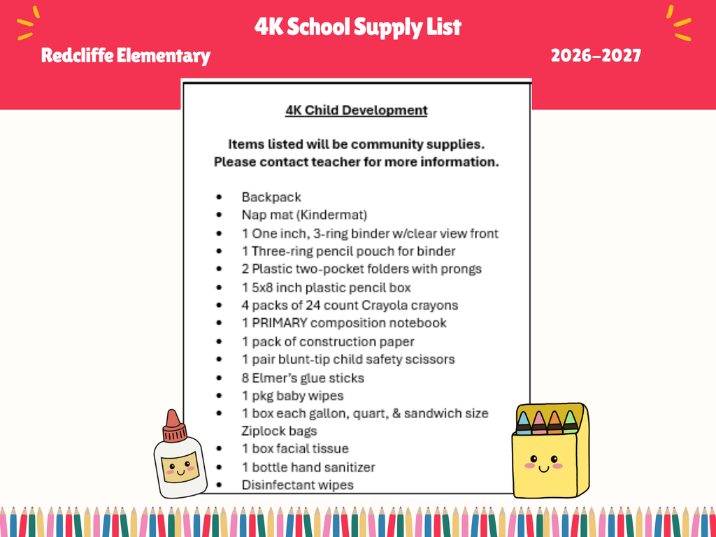 “Redcliffe Elementary 4K School Supply List for the 2026–2027 school year. The flyer lists community supplies requested for 4K Child Development students and notes that families should contact the teacher for additional information. Required items include: a backpack, nap mat (Kindermat), one 1-inch three-ring binder with a clear-view front, one three-ring pencil pouch, two plastic two-pocket folders with prongs, one 5-by-8-inch plastic pencil box, four packs of 24-count Crayola crayons, one primary composition notebook, one pack of construction paper, one pair of blunt-tip child safety scissors, eight Elmer’s glue sticks, one package of baby wipes, one box each of gallon, quart, and sandwich-size Ziploc bags, one box of facial tissues, one bottle of hand sanitizer, and disinfectant wipes. The flyer features colorful school-themed graphics, including crayons, glue, and a pencil border along the bottom.”