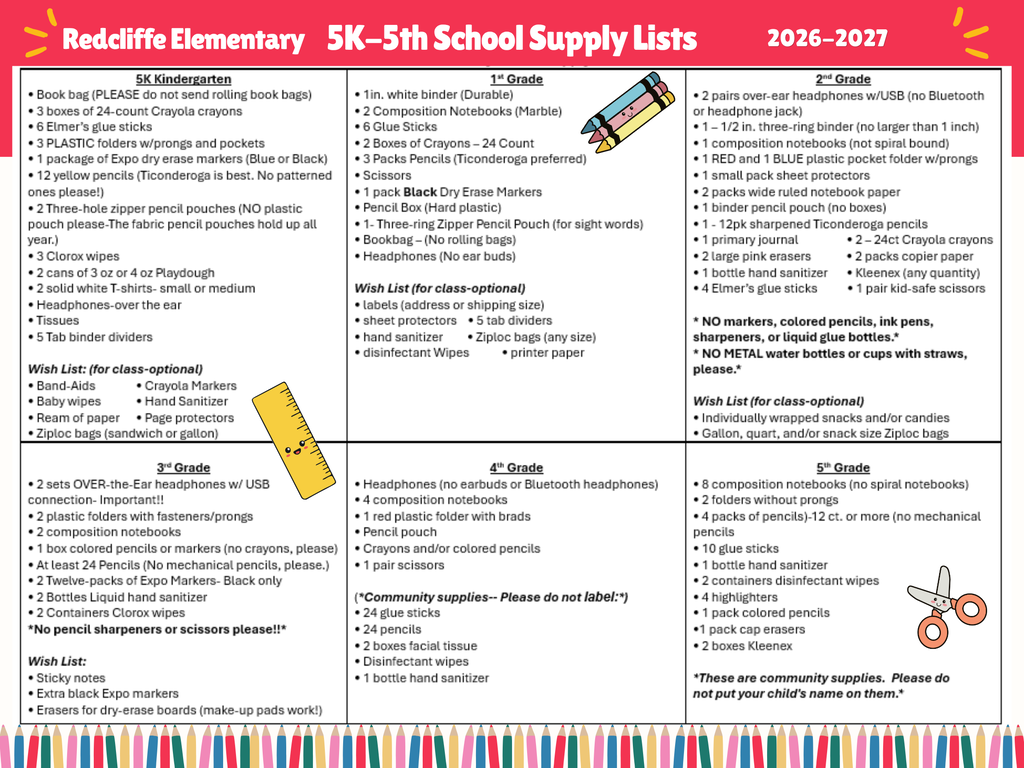“Redcliffe Elementary 2026–2027 School Supply Lists for students in 5K Kindergarten through 5th Grade. The graphic is divided into six sections, one for each grade level, outlining required school supplies and optional classroom wish list items. Commonly requested supplies include crayons, pencils, glue sticks, composition notebooks, folders, headphones, tissues, disinfectant wipes, hand sanitizer, and other classroom materials. Some grade levels include specific requirements such as binders, dry erase markers, scissors, colored pencils, and zipper pencil pouches. The flyer also notes grade-specific restrictions, such as no rolling book bags for some grades and no earbuds or Bluetooth headphones where applicable. Decorative school-themed illustrations, including pencils, a ruler, and scissors, appear throughout the graphic. Families should review the section corresponding to their child’s grade level for the complete list of required supplies and optional donations.”