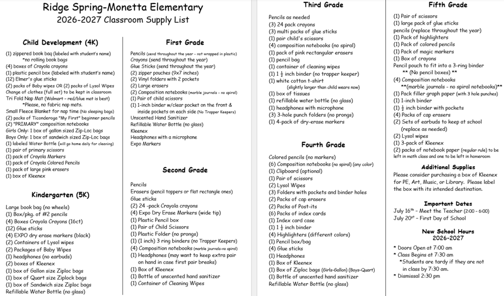 Ridge Spring-Monetta Elementary 2026-2027 Classroom Supply List     Child Development (4K)  (1) zippered book bag (labeled with student’s name)             *no rolling book bags (4) boxes of Crayola crayons (1) plastic pencil box (labeled with student’s name) (12) Elmer's glue sticks (2) packs of Baby wipes OR (2) packs of Lysol Wipes Change of clothes (full set) to be kept in classroom Tri Fold Nap Mat (Walmart – red/blue mat is best)              *Please, no fabric nap mats. Small Fleece Blanket for nap time (No sleeping bags) (2) packs of Ticonderoga "My First" beginner pencils (2) "PRIMARY" composition notebooks Girls Only: 1 box of gallon sized Zip-Loc bags Boys Only: 1 box of sandwich sized Zip-Loc bags (1) labeled Water Bottle (will go home daily for cleaning)   (1) pair of primary scissors (1) pack of Crayola Markers (1) pack of Crayola Colored Pencils (1) pack of large pink erasers (1) ‎box of Kleenex  Kindergarten (5K)  Large book bag (no wheels)                  (1) Box/pkg. of #2 pencils (4) Boxes Crayola Crayons (16ct) (12) Glue sticks  (4) EXPO dry erase markers (black) (2) Containers of Lysol wipes (2) Packages of Baby Wipes (1) ‎headphones (no earbuds) (2) boxes of Kleenex‎ (1) box of Gallon size Ziploc bags (1) box of Quart size Ziplock bags (1) box of Sandwich size Ziploc bags Refillable Water Bottle (no glass) First Grade  Pencils (send throughout the year - not wrapped in plastic) Crayons (send throughout the year)    Glue Sticks (send throughout the year) (2) zipper pouches (9x7 inches)                   (2) Vinyl folders with 2 pockets (2) Large erasers   (2) Composition notebooks (marble journals - no spiral) (1) Pair of child scissors (1) 1-inch binder w/clear pocket on the front &         inside pockets on each side (No Trapper Keepers) Unscented Hand Sanitizer Refillable Water Bottle (no glass) Kleenex Headphones with a microphone Expo Markers     Second Grade  Pencils Erasers (pencil toppers or flat rectangle ones) Glue sticks  (2) 24 -pack Crayola crayons  (4) Expo Dry Erase Markers (wide tip) (1) Plastic Pencil box  (1) Pair of Child Scissors  (1) Plastic Folder (no prongs) (1) (1 inch) 3 ring binders (no Trapper Keepers)   (4) Composition notebooks (marble journals-no spiral)  (1) Headphones (may want to keep extra pair       on hand in case first pair breaks) (1) ‎Box of Kleenex (1) Bottle of unscented hand sanitizer  (1) Container of Cleaning Wipes   Third Grade  Pencils as needed   (3) 24 pack crayons (3) multi packs of glue sticks  (1) pair child's scissors (4) composition notebooks (no spiral)  (1) pack of pink rectangular erasers (1) pencil bag   (1) container of cleaning wipes (1) 1 ½ inch binder (no trapper keeper)   (1) white cotton t-shirt                    (slightly larger than child wears now)   (1) box of tissues (1) refillable water bottle (no glass) (1) headphones with microphone (3) 3-hole punch folders (no prongs) (1) 4-pack of dry-erase markers 	  Fourth Grade  Colored pencils (no markers)      (6) Composition notebooks (no spiral) (any color)    (1) Clipboard (optional)           (1) Pair of scissors     (2) Lysol Wipes                                            (3) Folders with pockets and binder holes (2) Packs of cap erasers          (2) Packs of Post-its                               (6) Packs of index cards   (1) Index card case   (1) 1 ½ inch binder   (4) Highlighters (different colors)             (1) Pencil box/bag                                    (4) Glue sticks   (1) Headphones (1) ‎Box of Kleenex    (1) Box of Ziploc bags (Girls-Gallon) (Boys–Quart)  (1) Bottle of unscented hand sanitizer              Refillable Water Bottle (no glass)  Fifth Grade  (1) Pair of scissors (1) large pack of glue sticks pencils (replace throughout the year) (1) Pack of highlighters (1) Pack of colored pencils (1) Pack of magic markers (1) Box of crayons Pencil pouch to fit into a 3-ring binder        ** (No pencil boxes) ** (4) Composition notebooks      **(marble journals - no spiral notebooks)** (1) Pack filler graph paper (with 3 hole punches) (1) 1-inch binder (1) ½ inch binder with pockets (4) Packs of cap erasers (2) Sets of earbuds to keep at school      (replace as needed) (2) Lysol wipes (1) 3-pack of Kleenex (2) packs of notebook paper (regular rule) to be left in math class and one to be left in homeroom  Additional Supplies Please consider purchasing a box of Kleenex for PE, Art, Music, or Library.  Please label the box with its intended destination.   Important Dates July 16th – Meet the Teacher (2:00 – 6:00) July 20st – First Day of School   New School Hours 2026-2027  * Doors Open at 7:00 am * Class Begins at 7:30 am     *Students are tardy if they are not        in class by 7:30 am. * Dismissal 2:30 pm