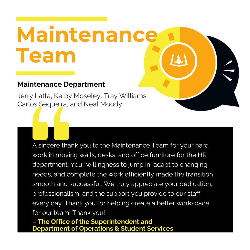 Jerry Latta, Kelby Moseley, Tray Williams, Carlos Sequeira, and Neal Moody Maintenance Department Maintenance Team A sincere thank you to the Maintenance Team for your hard work in moving walls, desks, and office furniture for the HR department. Your willingness to jump in, adapt to changing needs, and complete the work efficiently made the transition smooth and successful. We truly appreciate your dedication, professionalism, and the support you provide to our staff every day. Thank you for helping create a better workspace for our team! Thank you! The Office of the Superintendent and Department of Operations & Student Services | Kim Waters and Samantha Whitmire