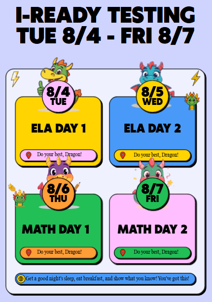 i-Ready testing will be held 8/4 - 8/7. Tuesday 8/4 will be ELA Day 1. Wednesday 8/5 will be ELA Day 2. Thursday 8/6 will be Math Day 1. Friday 8/7 will be Math Day 2.