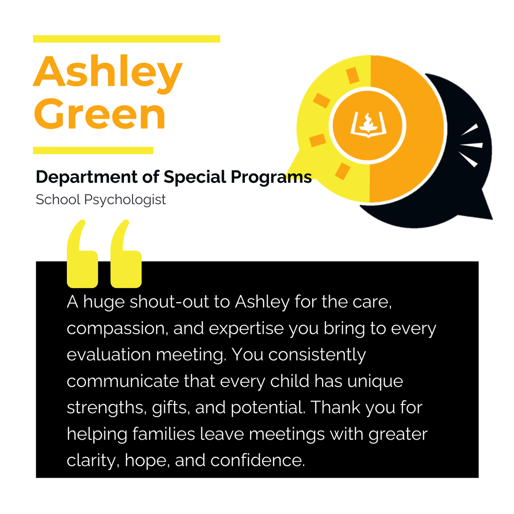 Ashley Green Department of Special Programs School Psychologist A huge shout-out to Ashley for the care, compassion, and expertise you bring to every evaluation meeting. You consistently communicate that every child has unique strengths, gifts, and potential. Thank you for helping families leave meetings with greater clarity, hope, and confidence.