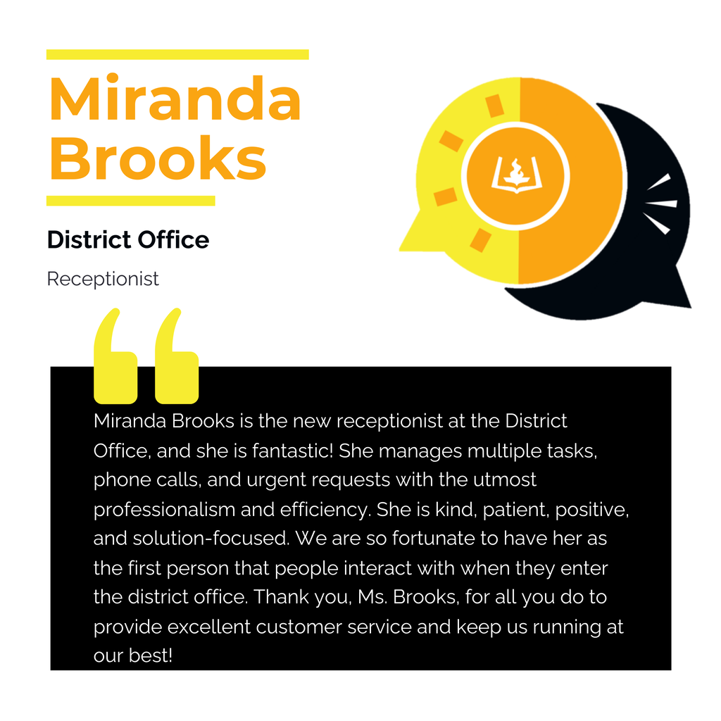 Miranda Brooks District Office Receptionist Miranda Brooks is the new receptionist at the District Office, and she is fantastic! She manages multiple tasks, phone calls, and urgent requests with the utmost professionalism and efficiency. She is kind, patient, positive, and solution-focused. We are so fortunate to have her as the first person that people interact with when they enter the district office. Thank you, Ms. Brooks, for all you do to provide excellent customer service and keep us running at our best!