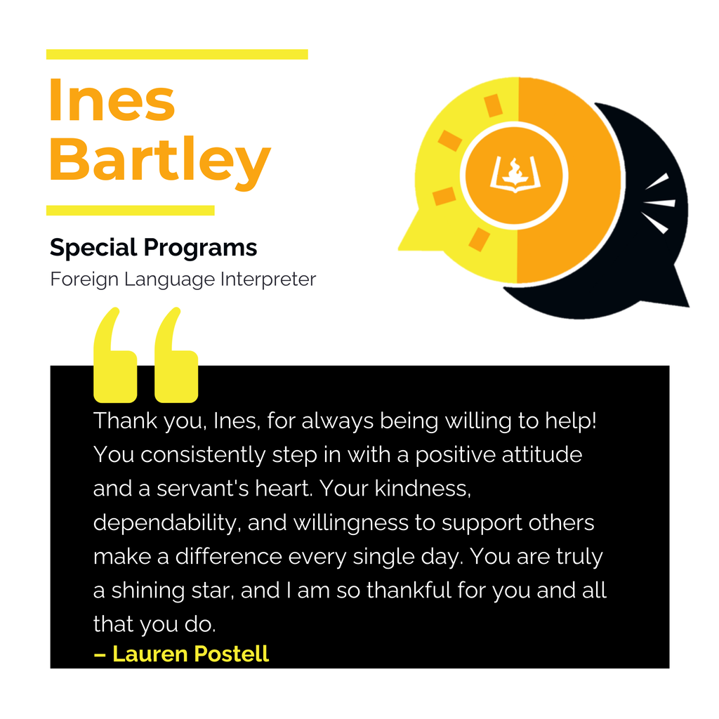 Ines Bartley Special Programs Foreign Language Interpreter Thank you, Ines, for always being willing to help! You consistently step in with a positive attitude and a servant's heart. Your kindness, dependability, and willingness to support others make a difference every single day. You are truly a shining star, and I am so thankful for you and all that you do. Lauren Postell