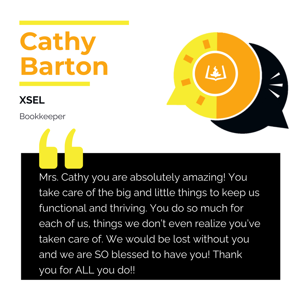 Cathy Barton XSEL Bookkeeper Mrs. Cathy you are absolutely amazing! You take care of the big and little things to keep us functional and thriving. You do so much for each of us, things we don’t even realize you’ve taken care of. We would be lost without you and we are SO blessed to have you! Thank you for ALL you do!!