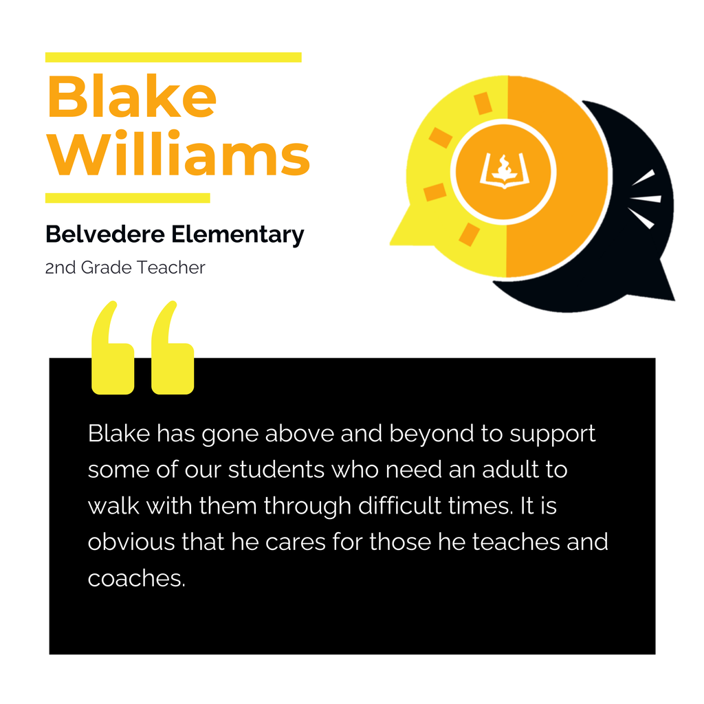 Blake Williams Belvedere Elementary 2nd Grade Teacher Blake has gone above and beyond to support some of our students who need an adult to walk with them through difficult times. It is obvious that he cares for those he teaches and coaches.