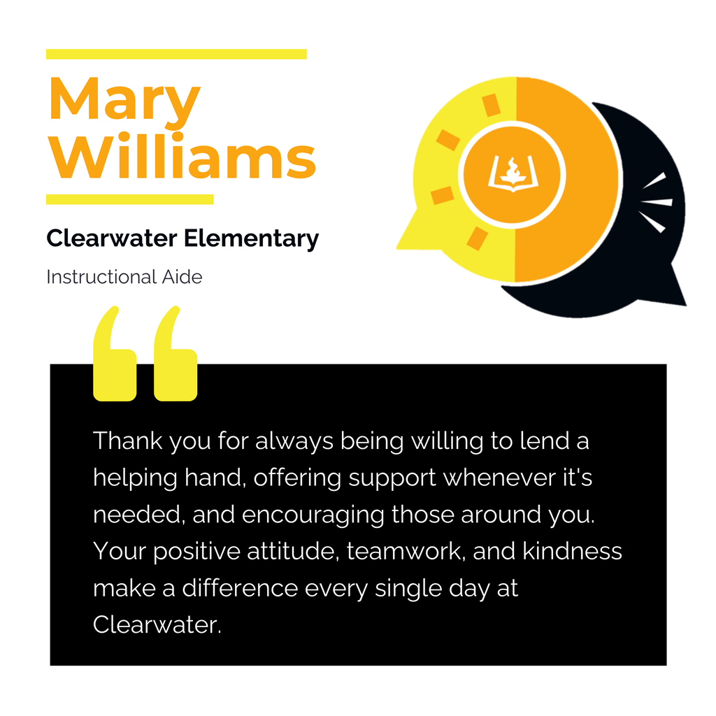 Mary Williams Clearwater Elementary Instructional Aide Thank you for always being willing to lend a helping hand, offering support whenever it's needed, and encouraging those around you. Your positive attitude, teamwork, and kindness make a difference every single day at Clearwater.