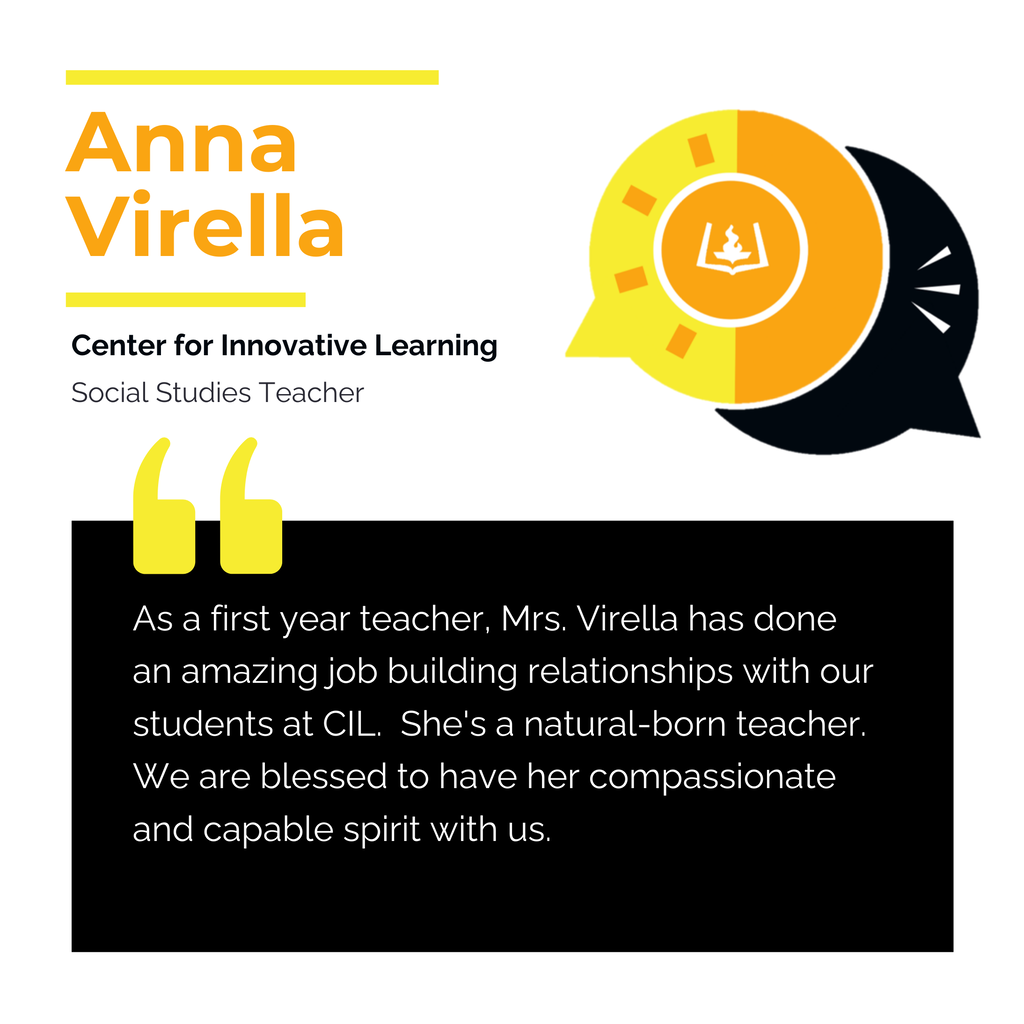 Anna Virella Center for Innovative Learning Social Studies Teacher As a first year teacher, Mrs. Virella has done an amazing job building relationships with our students at CIL. She's a natural-born teacher. We are blessed to have her compassionate and capable spirit with us.