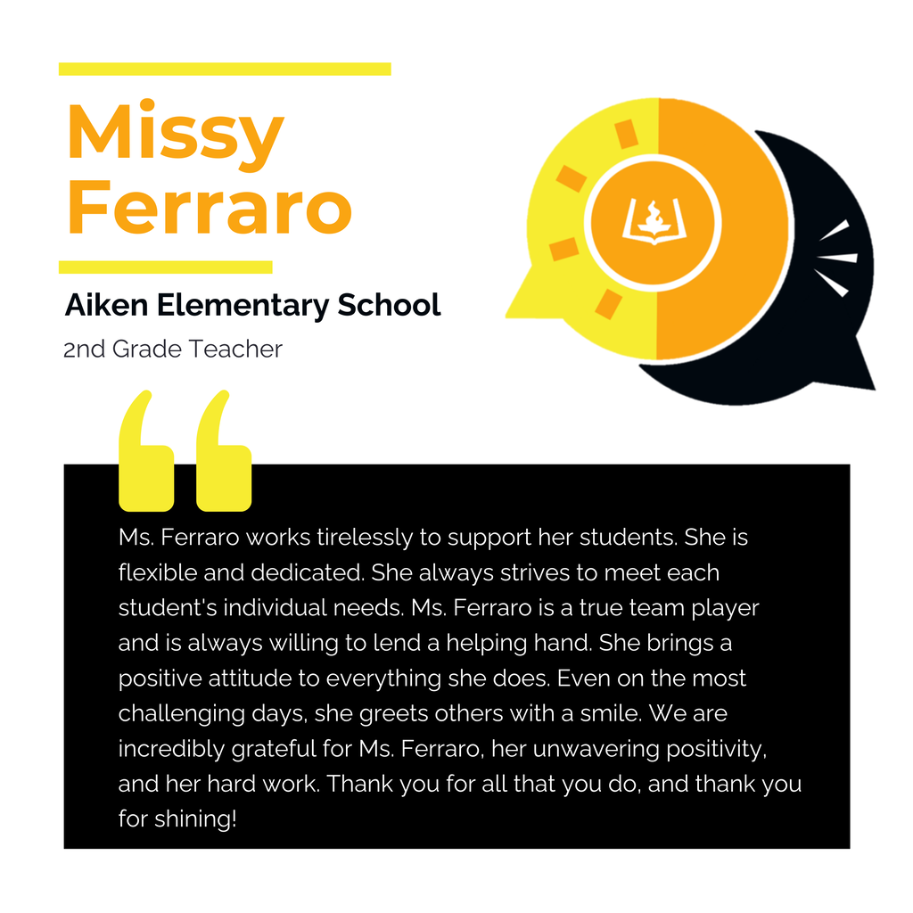 Missy Ferraro Aiken Elementary School 2nd Grade Teacher Ms. Ferraro works tirelessly to support her students. She is flexible and dedicated. She always strives to meet each student's individual needs. Ms. Ferraro is a true team player and is always willing to lend a helping hand. She brings a positive attitude to everything she does. Even on the most challenging days, she greets others with a smile. We are incredibly grateful for Ms. Ferraro, her unwavering positivity, and her hard work. Thank you for all that you do, and thank you for shining!