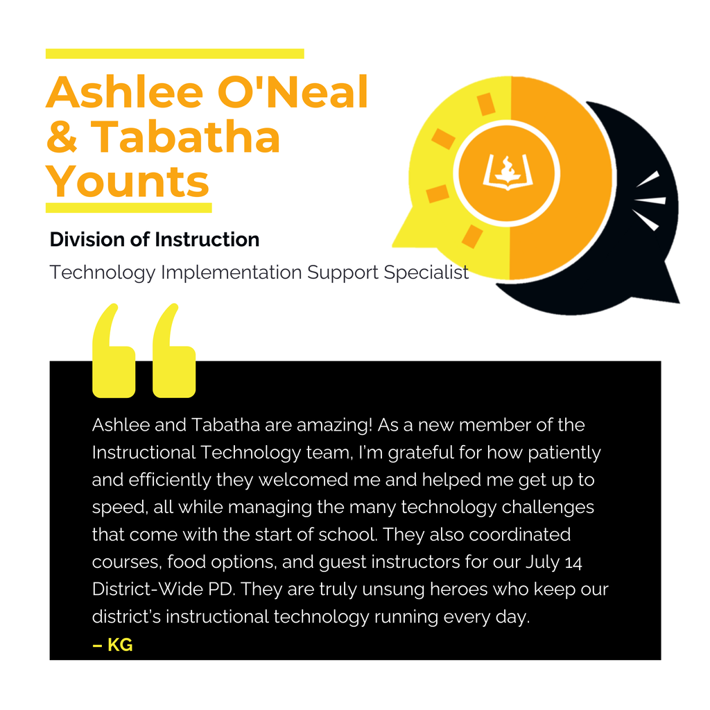 Ashlee O'Neal and Tabatha Younts Division of Instruction Technology Implementation Support Specialist Ashlee and Tabatha are amazing! As a new member of the Instructional Technology team, I’m grateful for how patiently and efficiently they welcomed me and helped me get up to speed, all while managing the many technology challenges that come with the start of school. They also coordinated courses, food options, and guest instructors for our July 14 District-Wide PD. They are truly unsung heroes who keep our district’s instructional technology running every day. KG