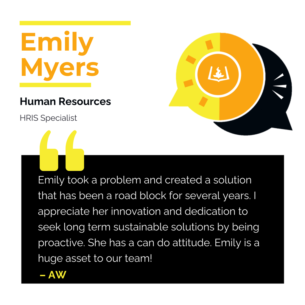 Emily Myers Human Resources HRIS Specialist Emily took a problem and created a solution that has been a road block for several years. I appreciate her innovation and dedication to seek long term sustainable solutions by being proactive. She has a can do attitude. Emily is a huge asset to our team! AW