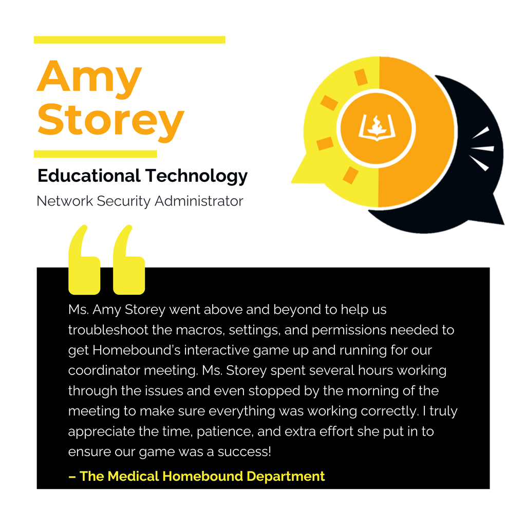 Amy Storey Educational Technology Network Security Administrator Ms. Amy Storey went above and beyond to help us troubleshoot the macros, settings, and permissions needed to get Homebound’s interactive game up and running for our coordinator meeting. Ms. Storey spent several hours working through the issues and even stopped by the morning of the meeting to make sure everything was working correctly. I truly appreciate the time, patience, and extra effort she put in to ensure our game was a success! The Medical Homebound Department