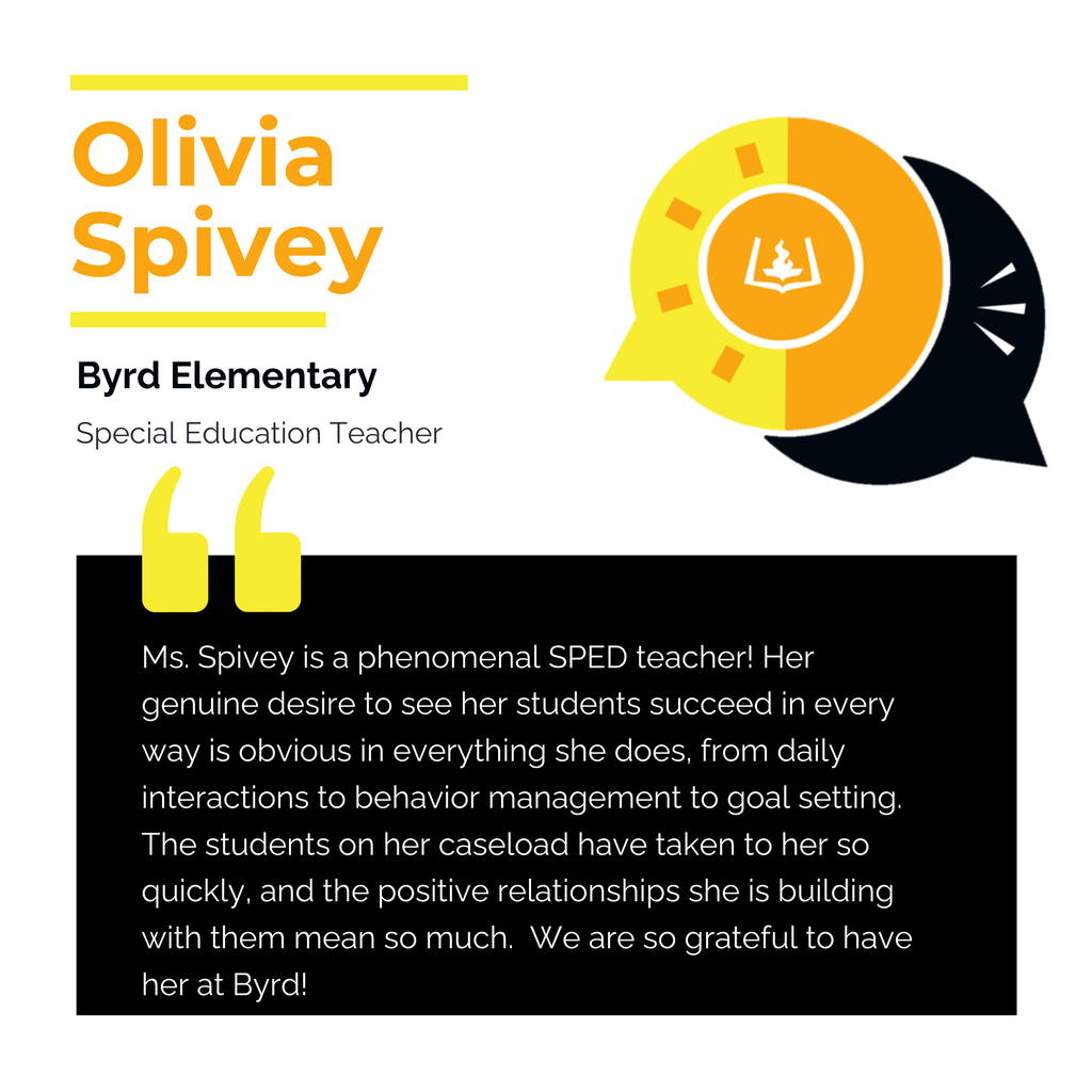 Olivia Spivey	 Byrd Elementary	 Special Education Teacher Ms. Spivey is a phenomenal SPED teacher! Her genuine desire to see her students succeed in every way is obvious in everything she does, from daily interactions to behavior management to goal setting.  The students on her caseload have taken to her so quickly, and the positive relationships she is building with them mean so much.  We are so grateful to have her at Byrd!