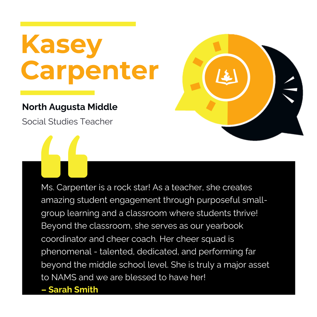 Kasey Carpenter	 North Augusta Middle Social Studies Teacher Ms. Carpenter is a rock star! As a teacher, she creates amazing student engagement through purposeful small-group learning and a classroom where students thrive! Beyond the classroom, she serves as our yearbook coordinator and cheer coach. Her cheer squad is phenomenal - talented, dedicated, and performing far beyond the middle school level. She is truly a major asset to NAMS and we are blessed to have her!	 Sarah Smith