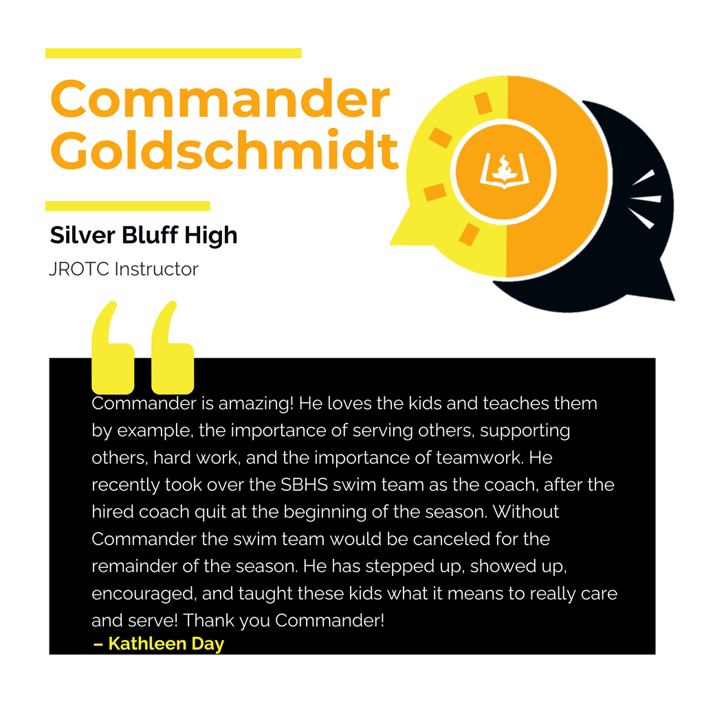 Commander Goldschmidt Silver Bluff High JROTC Instructor	 Commander is amazing! He loves the kids and teaches them by example, the importance of serving others, supporting others, hard work, and the importance of teamwork. He recently took over the SBHS swim team as the coach, after the hired coach quit at the beginning of the season. Without Commander the swim team would be canceled for the remainder of the season. He has stepped up, showed up, encouraged, and taught these kids what it means to really care and serve! Thank you Commander!	 Kathleen Day