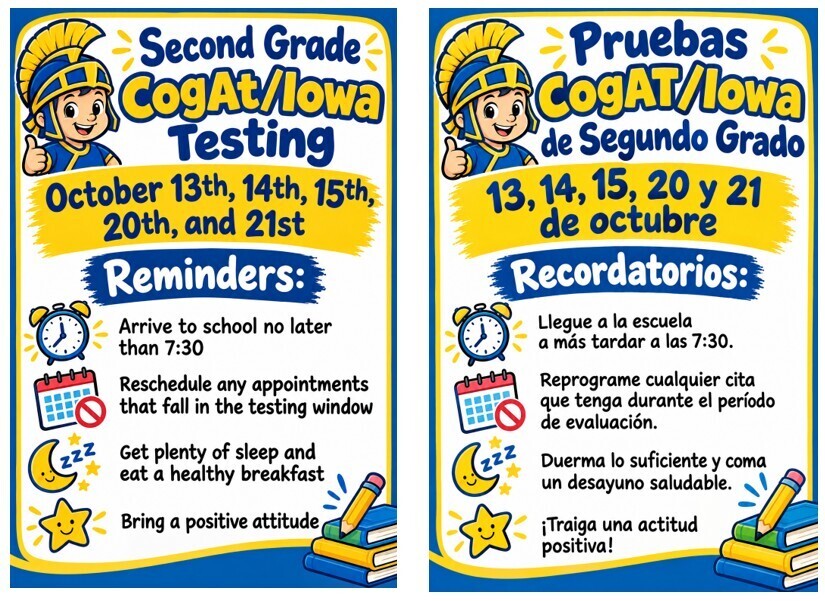 Second Grade will be taking CogAt/Iowa Testing on October 13th, 14th, 15, 20th, and 21st. Reminders: Arrive to school no later than 7:30.  Reschedule any appointments that fall in the testing window. Get plenty of sleep and eat a healthy breakfast. Bring a positive attitude. Los alumnos de segundo grado realizarán las pruebas CogAt/Iowa los días 13, 14, 15, 20 y 21 de octubre. Recordatorios: Lleguen a la escuela a más tardar a las 7:30. Reprogramen cualquier cita que coincida con el periodo de exámenes. Duerman lo suficiente y desayunen de manera saludable. Vengan con una actitud positiva.