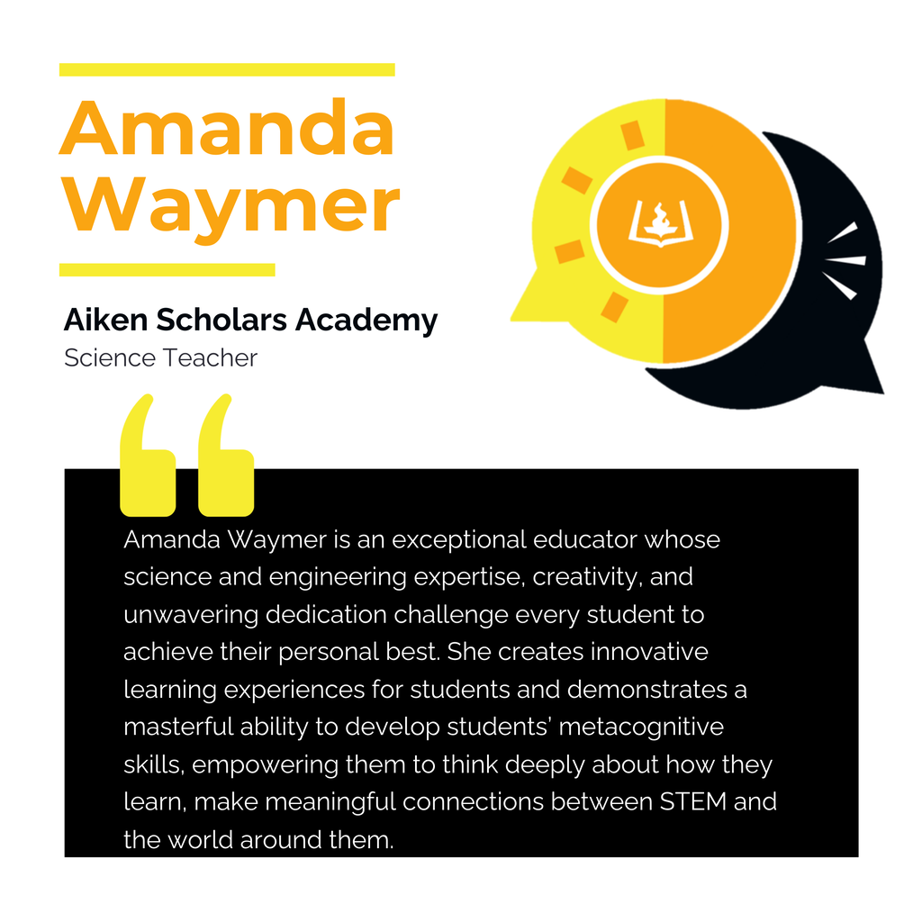 Amanda Waymer Aiken Scholars Academy Science Teacher Amanda Waymer is an exceptional educator whose science and engineering expertise, creativity, and unwavering dedication challenge every student to achieve their personal best. She creates innovative learning experiences for students and demonstrates a masterful ability to develop students’ metacognitive skills, empowering them to think deeply about how they learn, make meaningful connections between STEM and the world around them.