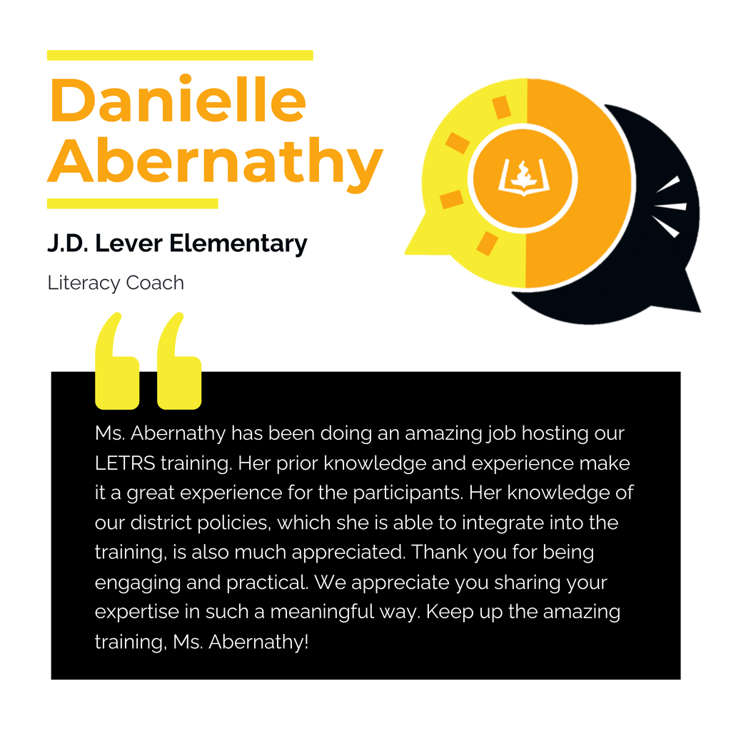 Danielle Abernathy J.D. Lever Elementary Literacy Coach Ms. Abernathy has been doing an amazing job hosting our LETRS training. Her prior knowledge and experience make it a great experience for the participants. Her knowledge of our district policies, which she is able to integrate into the training, is also much appreciated. Thank you for being engaging and practical. We appreciate you sharing your expertise in such a meaningful way. Keep up the amazing training, Ms. Abernathy!