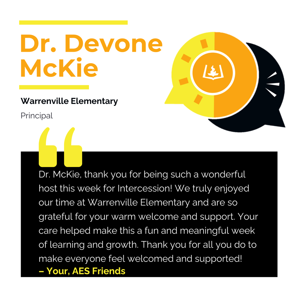 Dr. Devone McKie Warrenville Elementary Principal Dr. McKie, thank you for being such a wonderful host this week for Intercession! We truly enjoyed our time at Warrenville Elementary and are so grateful for your warm welcome and support. Your care helped make this a fun and meaningful week of learning and growth. Thank you for all you do to make everyone feel welcomed and supported! Your, AES Friends