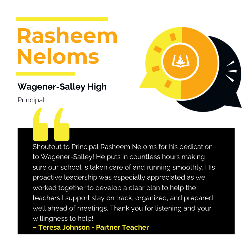 Rasheem Neloms Wagener-Salley High Principal Shoutout to Principal Rasheem Neloms for his dedication to Wagener-Salley! He puts in countless hours making sure our school is taken care of and running smoothly. His proactive leadership was especially appreciated as we worked together to develop a clear plan to help the teachers I support stay on track, organized, and prepared well ahead of meetings. Thank you for listening and your willingness to help! Teresa Johnson - Partner Teacher