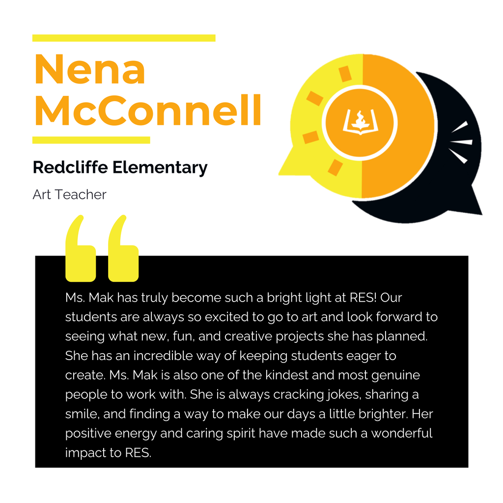 Nena McConnell Redcliffe Elementary Art Teacher Ms. Mak has truly become such a bright light at RES! Our students are always so excited to go to art and look forward to seeing what new, fun, and creative projects she has planned. She has an incredible way of keeping students eager to create. Ms. Mak is also one of the kindest and most genuine people to work with. She is always cracking jokes, sharing a smile, and finding a way to make our days a little brighter. Her positive energy and caring spirit have made such a wonderful impact to RES.