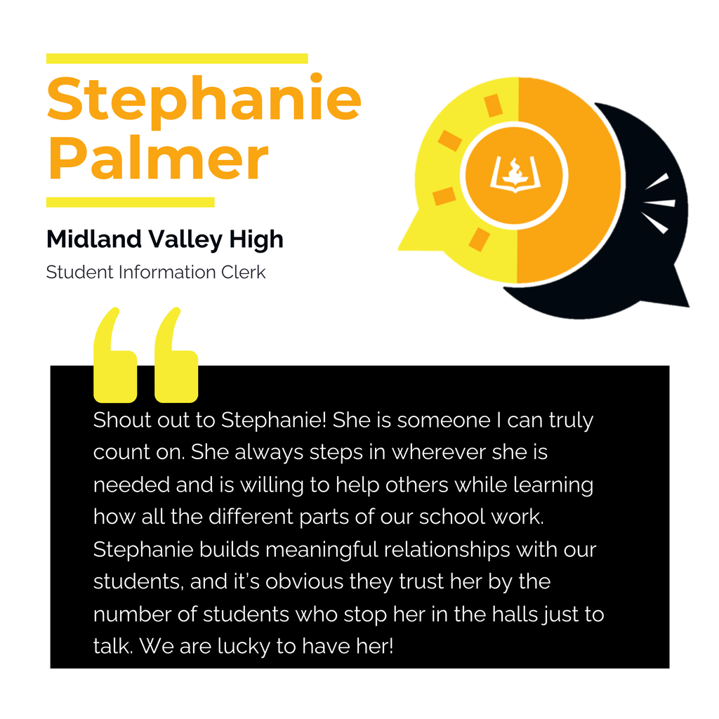 Stephanie Palmer Midland Valley High Student Information Clerk Shout out to Stephanie! She is someone I can truly count on. She always steps in wherever she is needed and is willing to help others while learning how all the different parts of our school work. Stephanie builds meaningful relationships with our students, and it’s obvious they trust her by the number of students who stop her in the halls just to talk. We are lucky to have her!