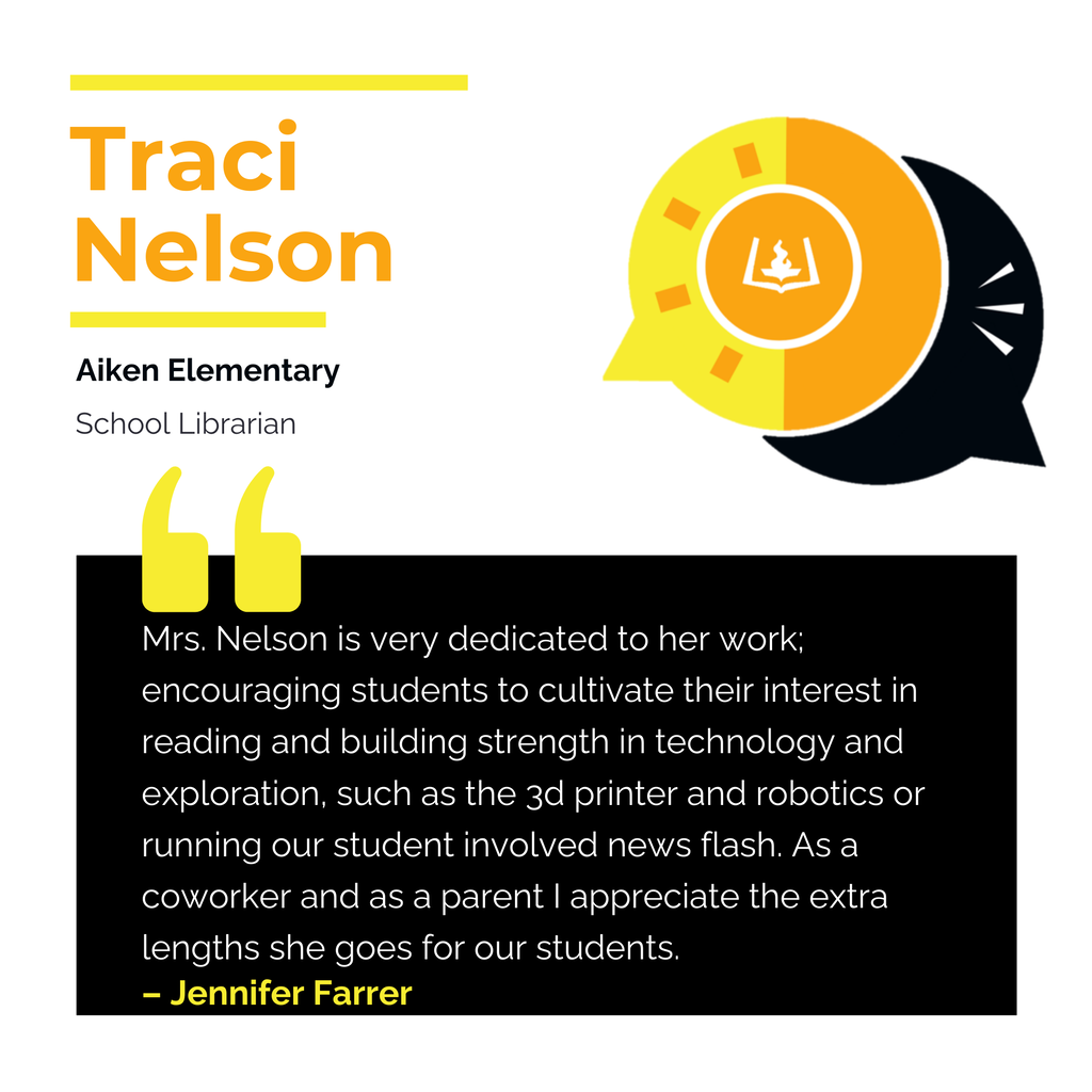 Traci Nelson Aiken Elementary School Librarian Mrs. Nelson is very dedicated to her work; encouraging students to cultivate their interest in reading and building strength in technology and exploration, such as the 3d printer and robotics or running our student involved news flash. As a coworker and as a parent I appreciate the extra lengths she goes for our students. Jennifer Farrer