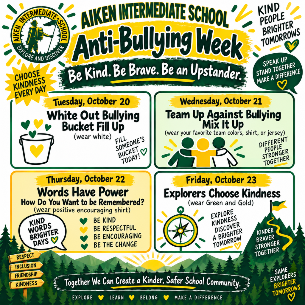 Anti-Bullying Week at Aiken Intermediate Oct. 20-23rd.  Tuesday, Oct. 20 Wear White, Wednesday, Oct. 21 Wear Your Favorite Team Shirt, Thursday, Oct. 22 Wear a Positive Encouraging Shirt, Friday, Oct. 23rd Wear Green and Gold